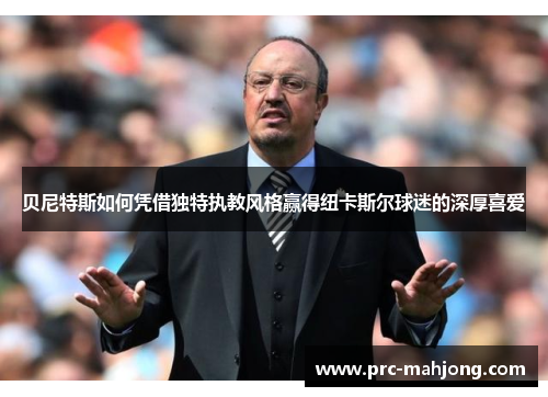 贝尼特斯如何凭借独特执教风格赢得纽卡斯尔球迷的深厚喜爱 贝尼特斯如何凭借独特执教风格赢得纽卡斯尔球迷的深厚喜爱