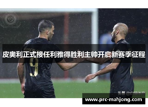 皮奥利正式接任利雅得胜利主帅开启新赛季征程